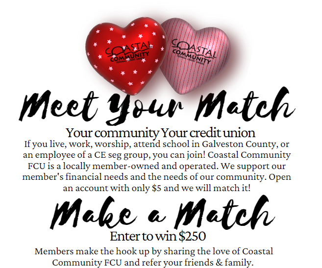 Meet Your Match - Your community Your credit union. If you live, work, worship, attend school in Galveston County, or an employee of a CE seg group, you can join! Coastal Community FCU is a locally member-owned an operated. We support our member's financial needs and the needs of our community. Open an account with only $5 and we will match it! Make a Match - Enter a win $250 - Members make the hook up by sharing the love of Coastal Community FCU and refer your friends & family.