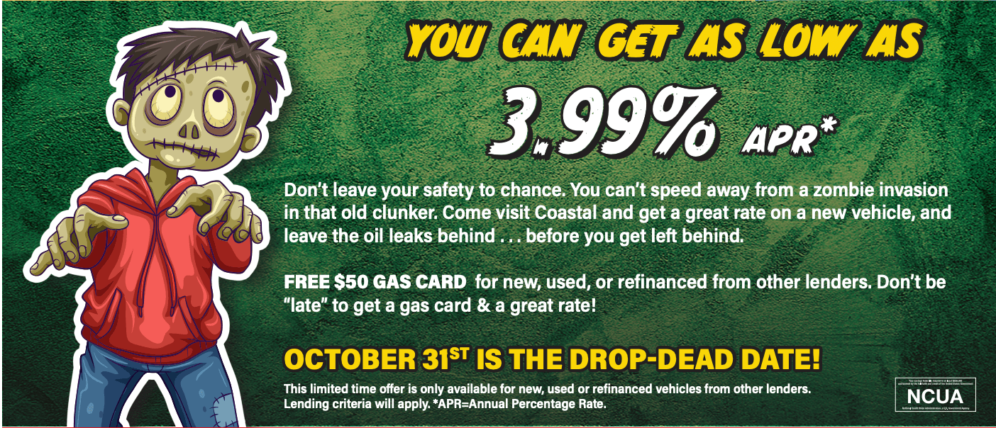 You Can Get As Low As 3.99% APR* Don't leave your safety to chance. You can't speed away from zombie invasion in that old clunker. Come visit Coastal and get a great rate on a new vehicle. and leave the oil leaks behind ... before you get left behind. Free $50 GAS CARD for new, used, or refinanced from other lenders. Don't be "late" to get a gas card & a great rate! October 31st is the drop-dead date! This limited time offer is only available for new, used or refinanced vehicles from other lenders. Lending criteria will apply. *APR=Annual Percentage Rate.