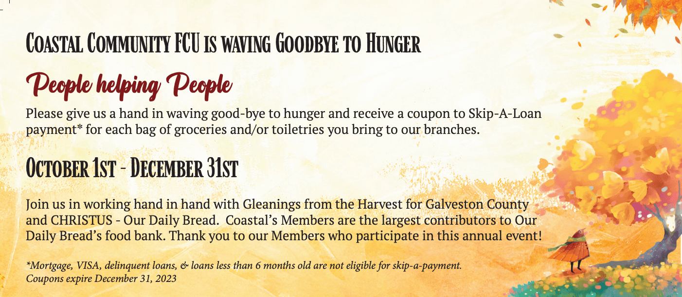 Coastal Community FCU is Waving Goodbye to Hunger! People helping People Please give us a hand in waving goodbye to hunger and receive a coupon to Skip-A-Loan payment* for each bag of groceries and/or toiletries you bring to our branches. October 1st-December 31st Join us in workng hand in hand with Gleanings from the Harvest for Galveston County and CHRISTUS - Our Daily Bread. Coastal Members are the largest contributors to Our Daily Bread's food bank. Thank you to our Members who participate in this annual event! *Mortgage, VISA, dilinquent loans, & loans less than 6 months old are not eligible for skip-a-payment. Coupons expire December 31, 2023.