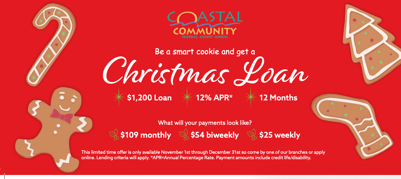 Be a smart cookie and get a Christmas Loan $1,200 Loan | 12% APR* | 12 Months What will your payments look like? $109 monthly | $54 biweekly | $25 weekly This limited time offer is only available November 1st through December 31st so come by one of our branches or apply online. Lending criteria will apply. *APR=Annual Percentage Rate. Payment amounts include credit life/disability.